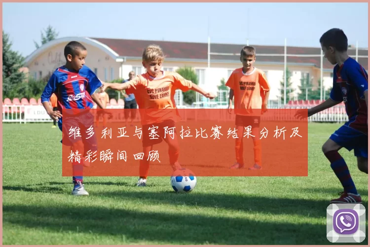 维多利亚与塞阿拉比赛结果分析及精彩瞬间回顾