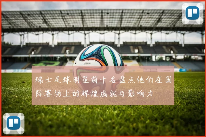 瑞士足球明星前十名盘点他们在国际赛场上的辉煌成就与影响力