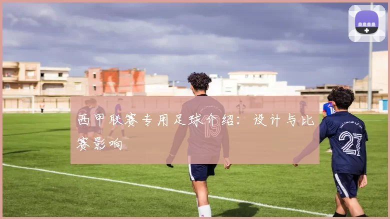 西甲联赛专用足球介绍：设计与比赛影响