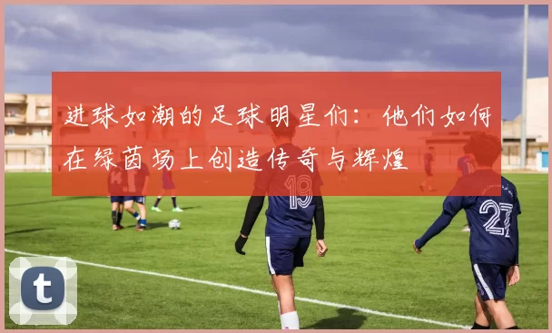 进球如潮的足球明星们：他们如何在绿茵场上创造传奇与辉煌