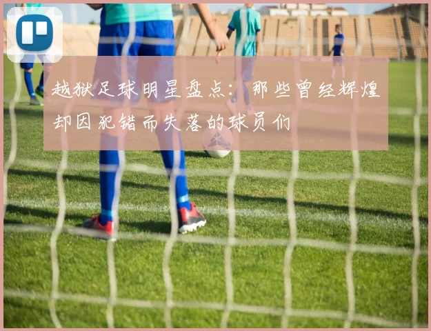 越狱足球明星盘点：那些曾经辉煌却因犯错而失落的球员们
