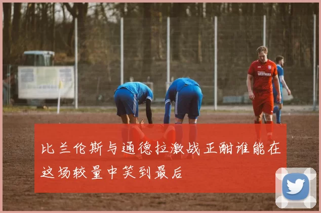 比兰伦斯与通德拉激战正酣谁能在这场较量中笑到最后