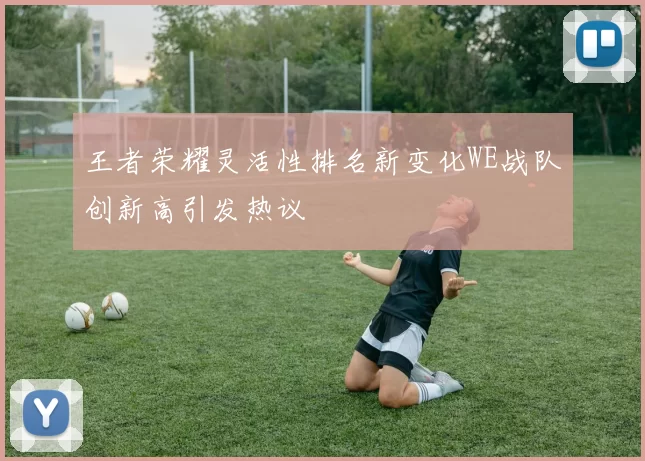 王者荣耀灵活性排名新变化WE战队创新高引发热议