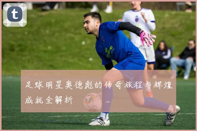 足球明星奥德彪的传奇旅程与辉煌成就全解析
