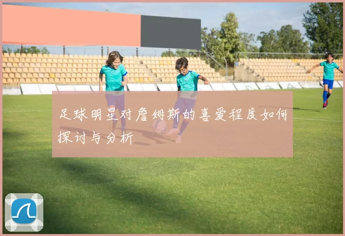 足球明星对詹姆斯的喜爱程度如何探讨与分析