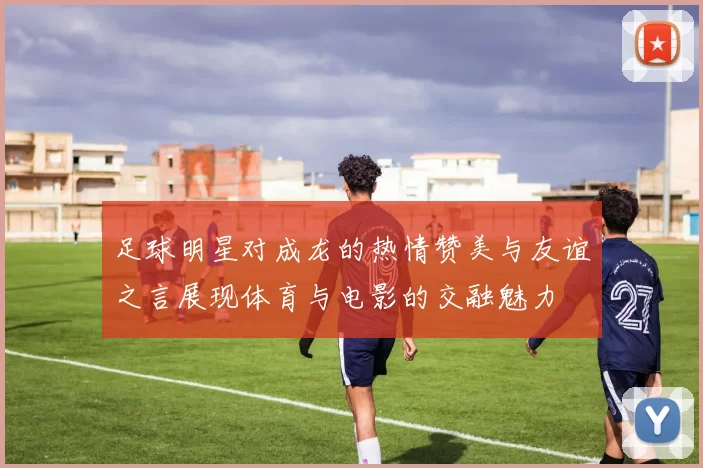 足球明星对成龙的热情赞美与友谊之言展现体育与电影的交融魅力