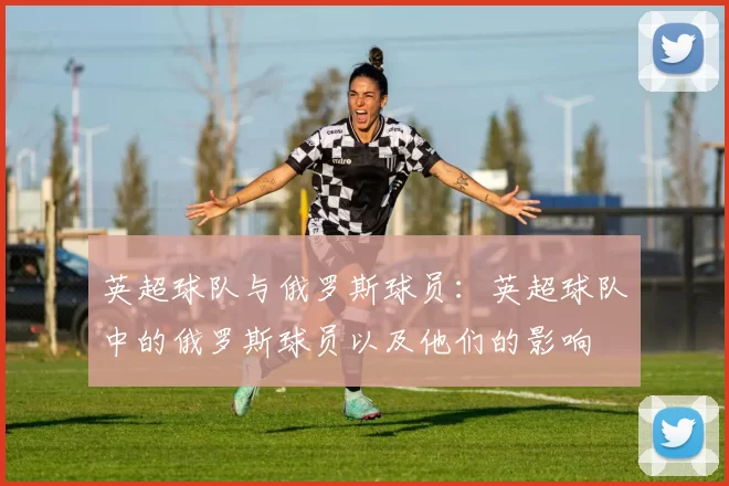英超球队与俄罗斯球员：英超球队中的俄罗斯球员以及他们的影响