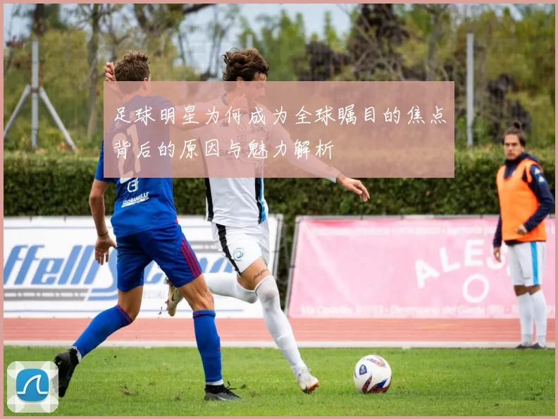 足球明星为何成为全球瞩目的焦点背后的原因与魅力解析