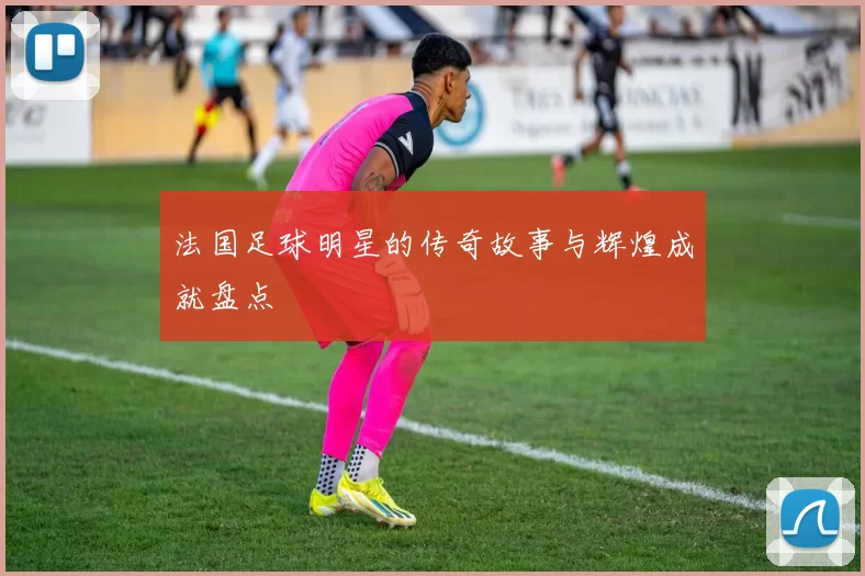 法国足球明星的传奇故事与辉煌成就盘点