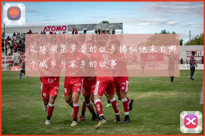足球明星罗哥的故乡揭秘他来自哪个城市与家乡的故事