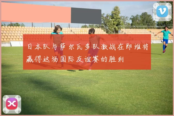 日本队与萨尔瓦多队激战在即谁将赢得这场国际友谊赛的胜利