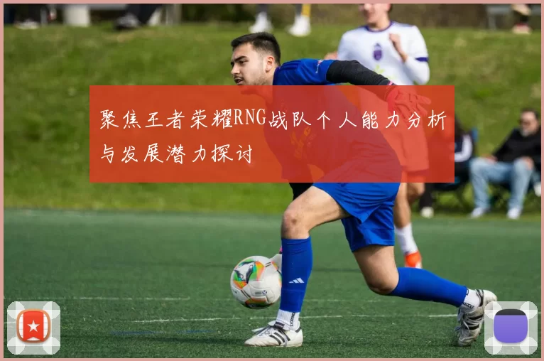 聚焦王者荣耀RNG战队个人能力分析与发展潜力探讨