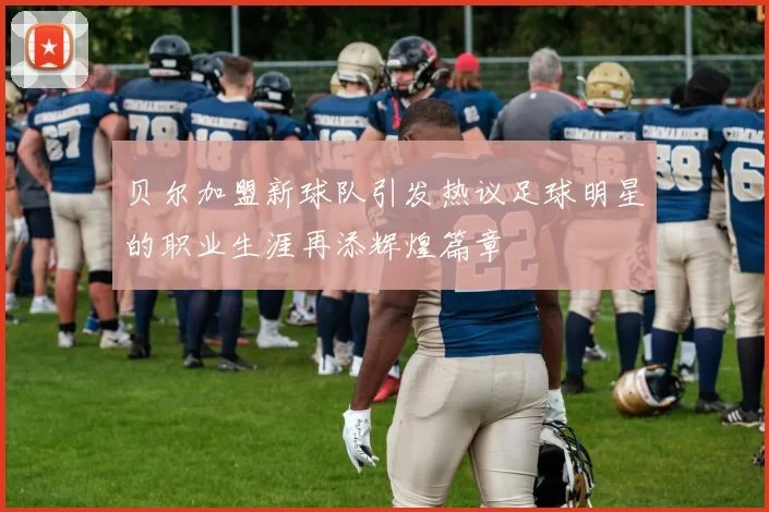 贝尔加盟新球队引发热议足球明星的职业生涯再添辉煌篇章