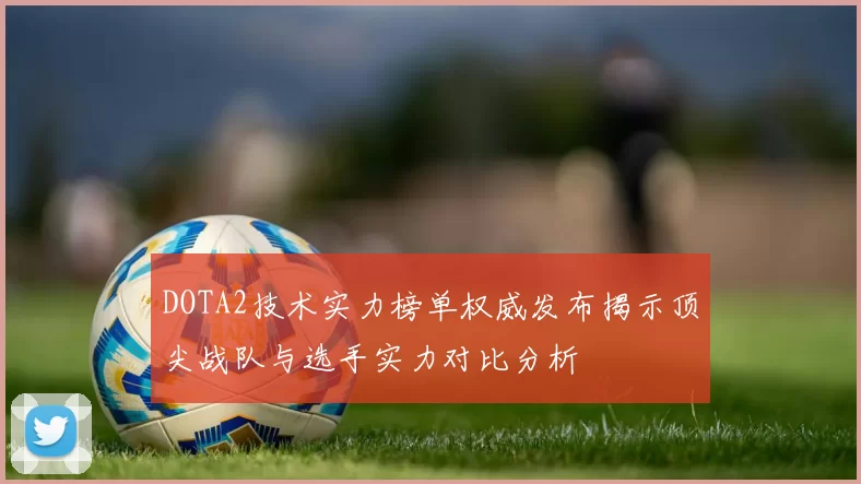 DOTA2技术实力榜单权威发布揭示顶尖战队与选手实力对比分析