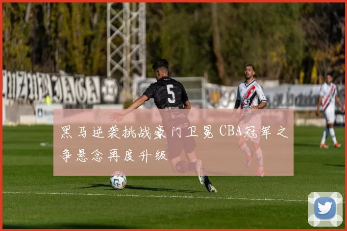 黑马逆袭挑战豪门卫冕 CBA冠军之争悬念再度升级