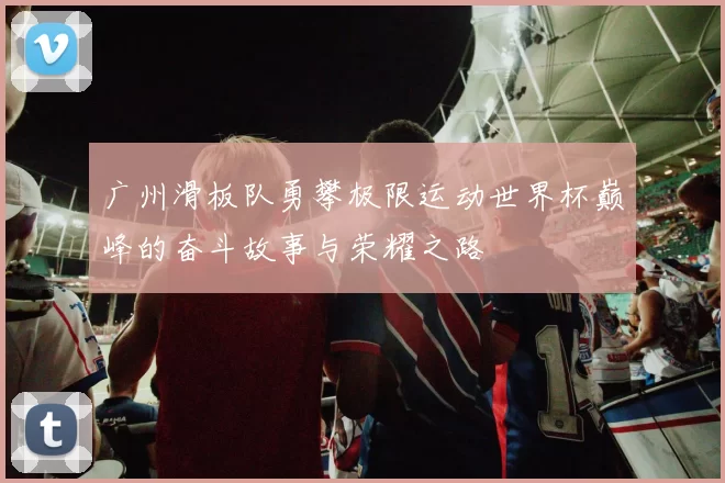 广州滑板队勇攀极限运动世界杯巅峰的奋斗故事与荣耀之路