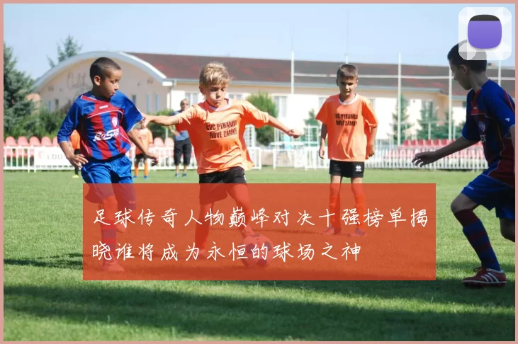 足球传奇人物巅峰对决十强榜单揭晓谁将成为永恒的球场之神