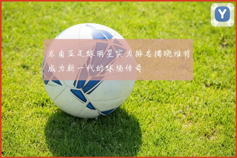 东南亚足球明星实力排名揭晓谁将成为新一代的球场传奇