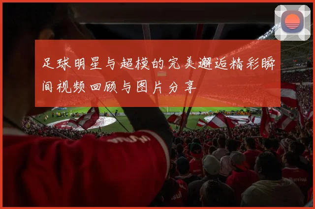 足球明星与超模的完美邂逅精彩瞬间视频回顾与图片分享