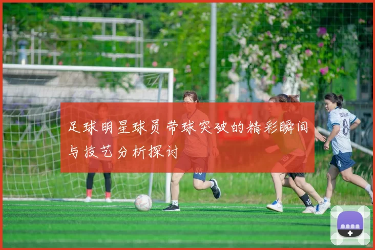 足球明星球员带球突破的精彩瞬间与技艺分析探讨