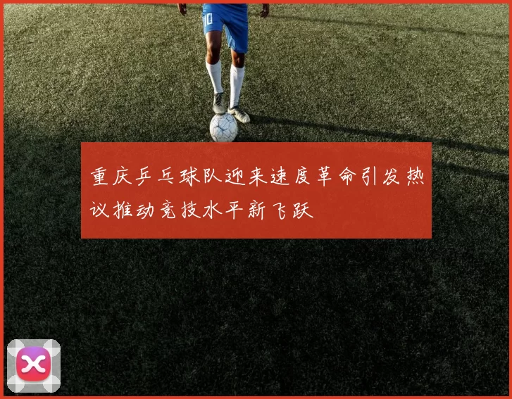重庆乒乓球队迎来速度革命引发热议推动竞技水平新飞跃