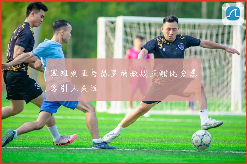 塞维利亚与赫罗纳激战正酣比分悬念引人关注