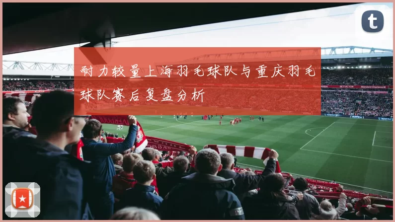 耐力较量上海羽毛球队与重庆羽毛球队赛后复盘分析