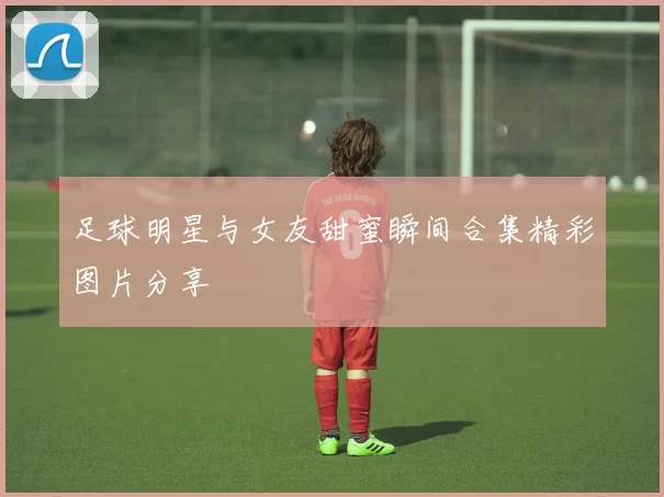 足球明星与女友甜蜜瞬间合集精彩图片分享