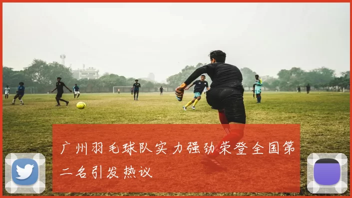 广州羽毛球队实力强劲荣登全国第二名引发热议