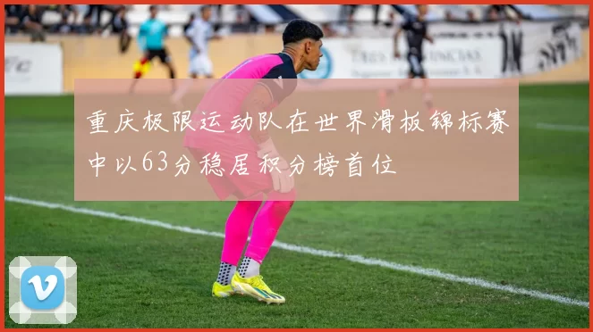 重庆极限运动队在世界滑板锦标赛中以63分稳居积分榜首位