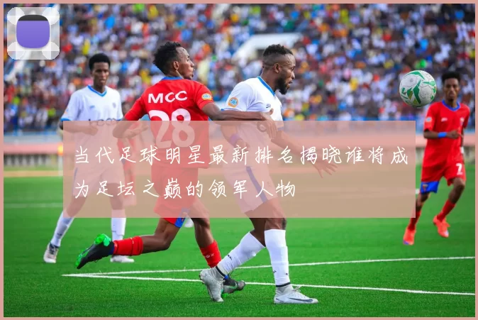 当代足球明星最新排名揭晓谁将成为足坛之巅的领军人物
