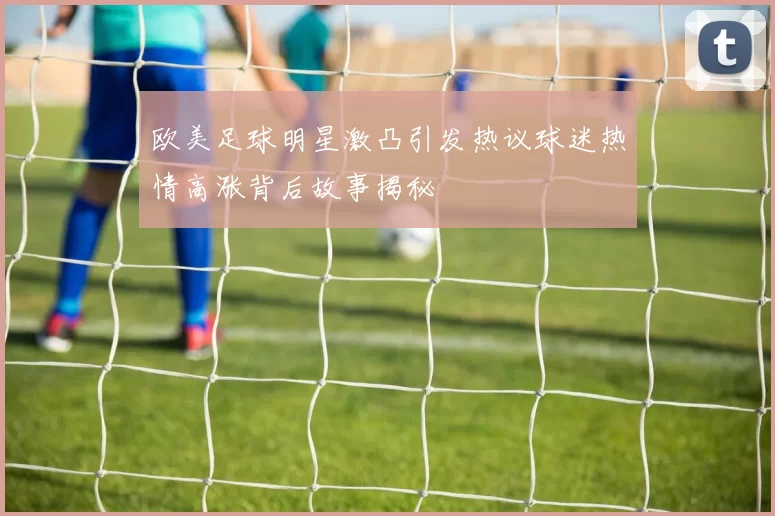欧美足球明星激凸引发热议球迷热情高涨背后故事揭秘