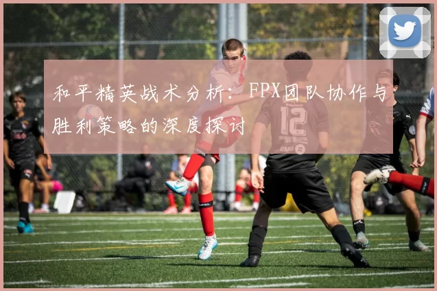 和平精英战术分析：FPX团队协作与胜利策略的深度探讨