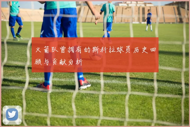 火箭队曾拥有的斯科拉球员历史回顾与贡献分析