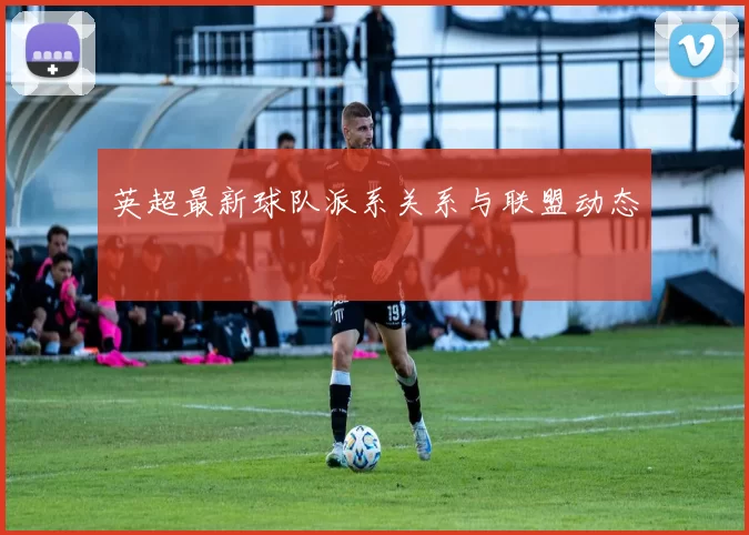 英超最新球队派系关系与联盟动态