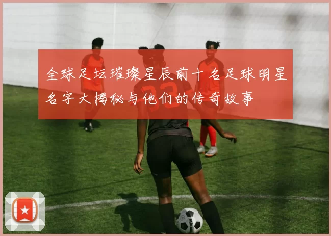 全球足坛璀璨星辰前十名足球明星名字大揭秘与他们的传奇故事
