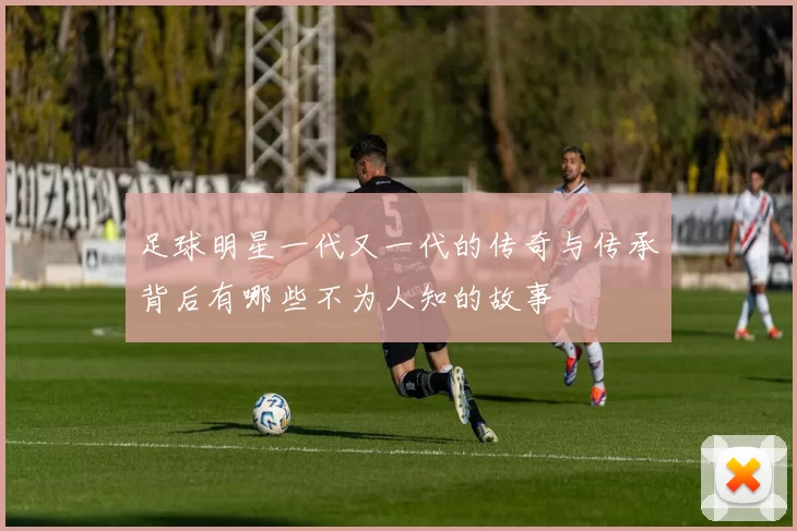 足球明星一代又一代的传奇与传承背后有哪些不为人知的故事