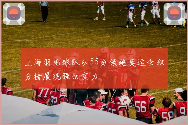 上海羽毛球队以55分领跑奥运会积分榜展现强劲实力