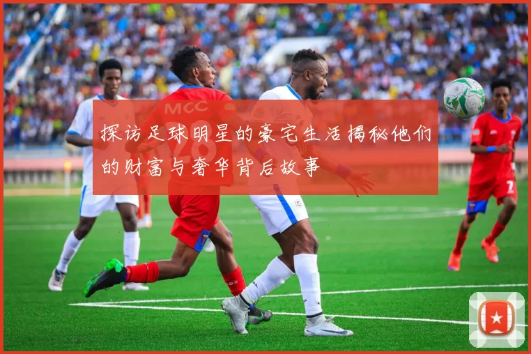 探访足球明星的豪宅生活揭秘他们的财富与奢华背后故事