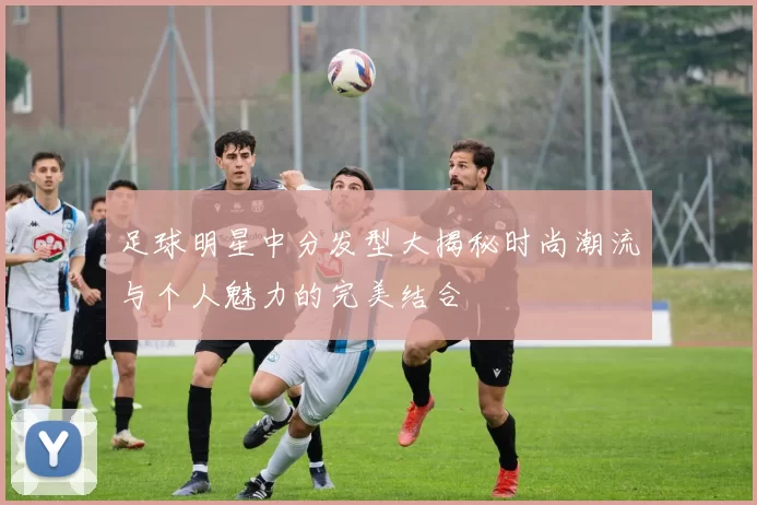 足球明星中分发型大揭秘时尚潮流与个人魅力的完美结合
