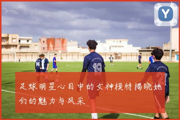 足球明星心目中的女神模特揭晓她们的魅力与风采