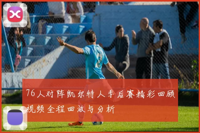 76人对阵凯尔特人季后赛精彩回顾视频全程回放与分析