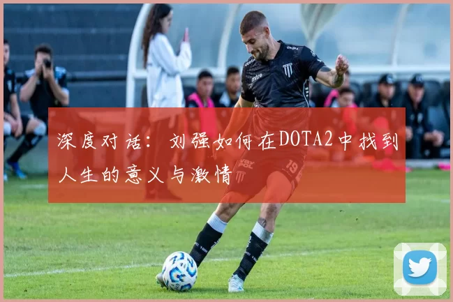 深度对话：刘强如何在DOTA2中找到人生的意义与激情