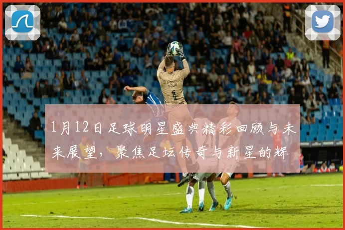 1月12日足球明星盛典精彩回顾与未来展望，聚焦足坛传奇与新星的辉煌瞬间