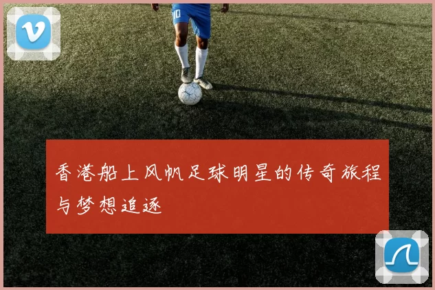 香港船上风帆足球明星的传奇旅程与梦想追逐