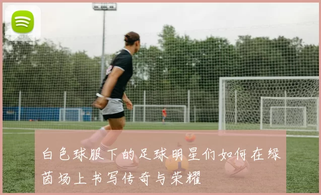 白色球服下的足球明星们如何在绿茵场上书写传奇与荣耀