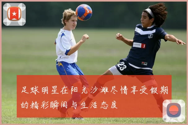 足球明星在阳光沙滩尽情享受假期的精彩瞬间与生活态度