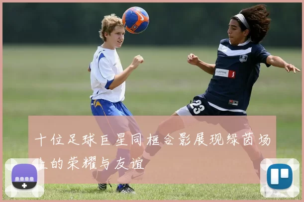 十位足球巨星同框合影展现绿茵场上的荣耀与友谊