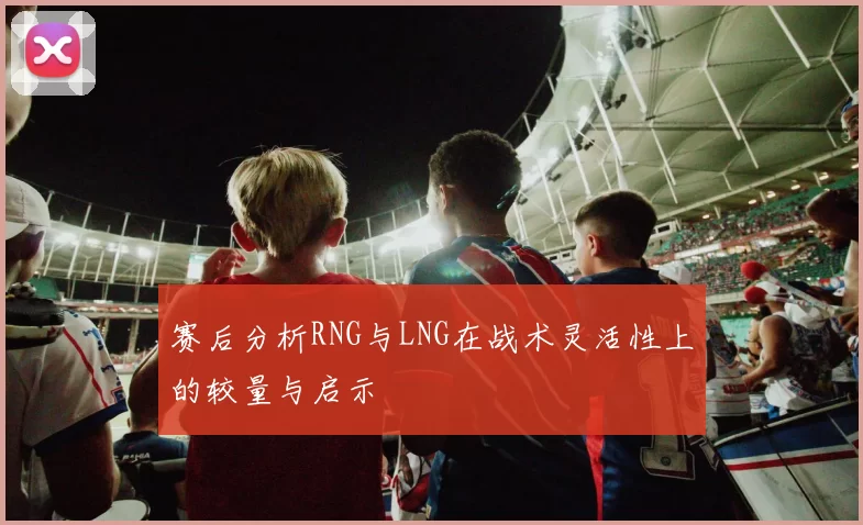 赛后分析RNG与LNG在战术灵活性上的较量与启示