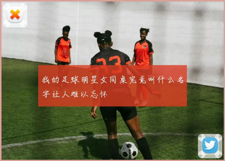 我的足球明星女同桌究竟叫什么名字让人难以忘怀